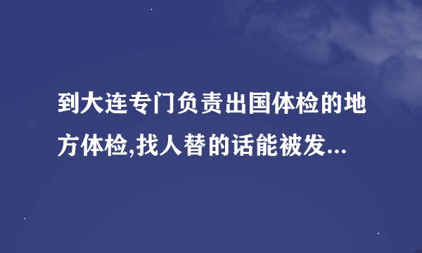 到大连专门负责出国体检的地方体检,找人替的话能被发现么，严不严啊?