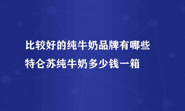 比较好的纯牛奶品牌有哪些 特仑苏纯牛奶多少钱一箱