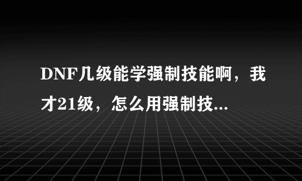 DNF几级能学强制技能啊，我才21级，怎么用强制技能啊拜托各位大神