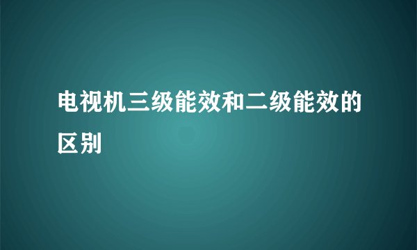 电视机三级能效和二级能效的区别