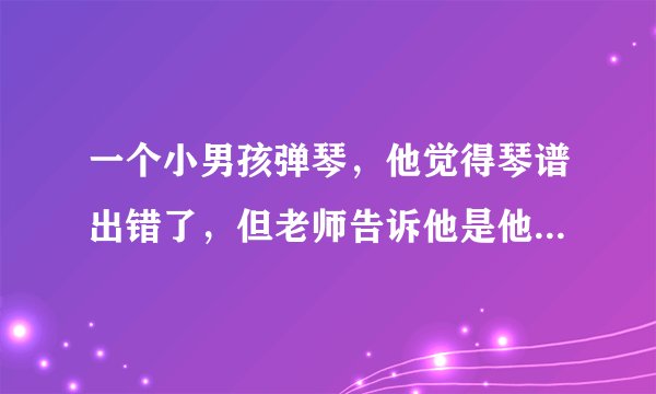 一个小男孩弹琴，他觉得琴谱出错了，但老师告诉他是他自己错了，但小孩坚持自己是对的，这是什么事例？