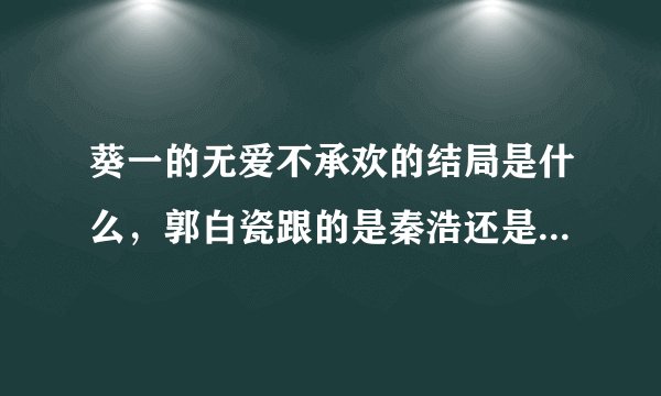 葵一的无爱不承欢的结局是什么，郭白瓷跟的是秦浩还是江臣晓，很矛盾的，看不懂结局