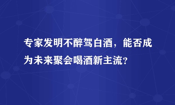 专家发明不醉驾白酒，能否成为未来聚会喝酒新主流？