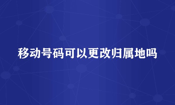 移动号码可以更改归属地吗
