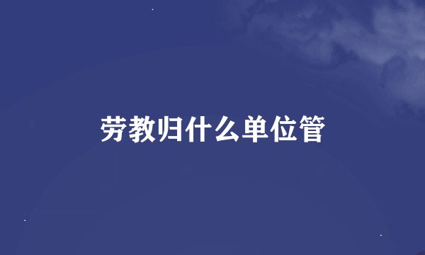 劳教归什么单位管