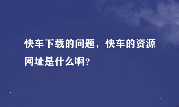 快车下载的问题，快车的资源网址是什么啊？