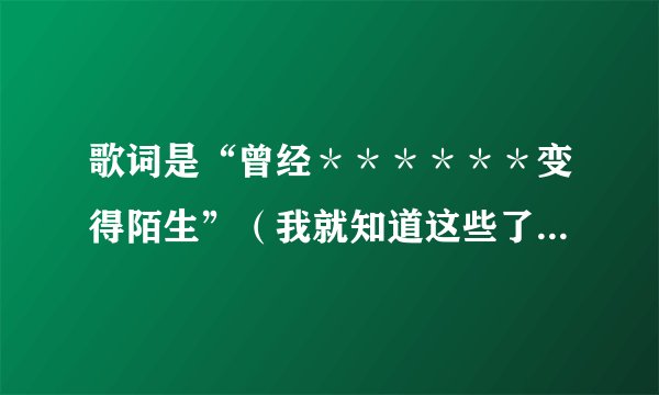 歌词是“曾经＊＊＊＊＊＊变得陌生”（我就知道这些了，＊表示不知道是什么词）的歌名和歌词是什么？