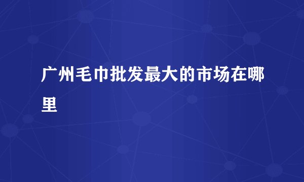 广州毛巾批发最大的市场在哪里