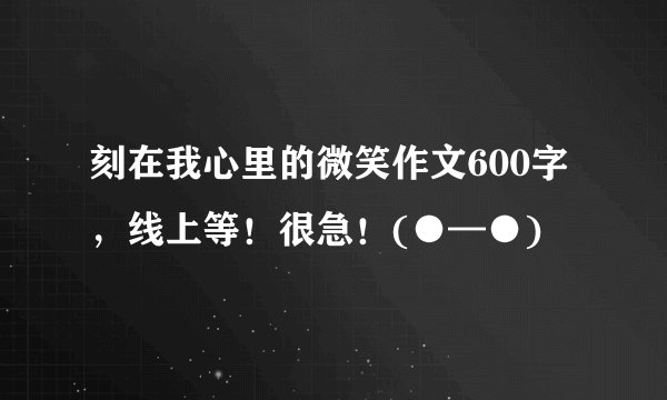 刻在我心里的微笑作文600字，线上等！很急！(●—●)