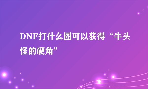 DNF打什么图可以获得“牛头怪的硬角”