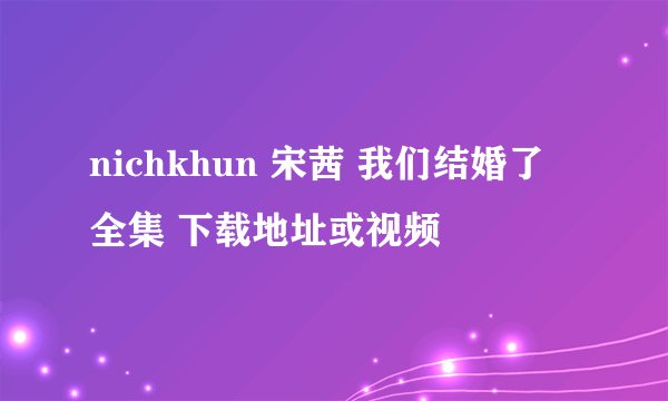 nichkhun 宋茜 我们结婚了 全集 下载地址或视频