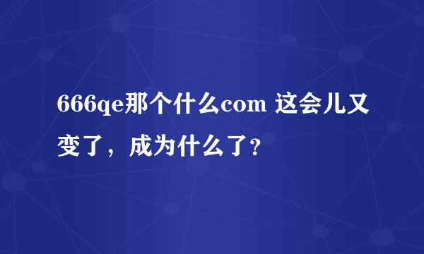 666qe那个什么com 这会儿又变了，成为什么了？