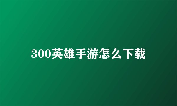 300英雄手游怎么下载