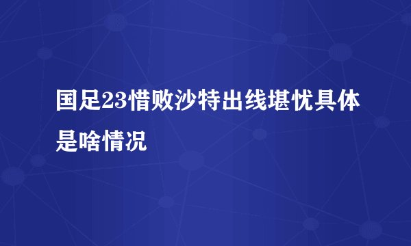 国足23惜败沙特出线堪忧具体是啥情况