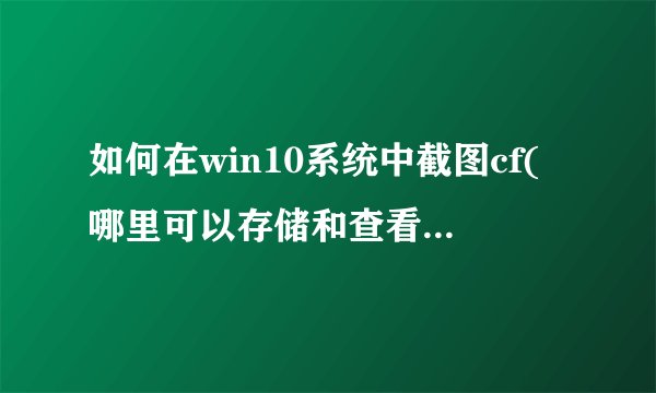 如何在win10系统中截图cf(哪里可以存储和查看cf的手动和自动截图)