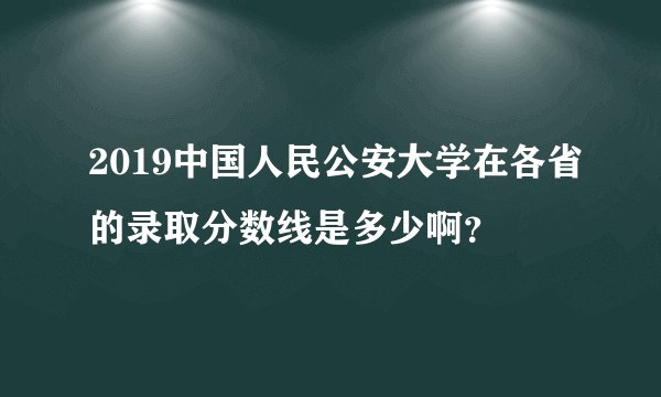 2019中国人民公安大学在各省的录取分数线是多少啊？