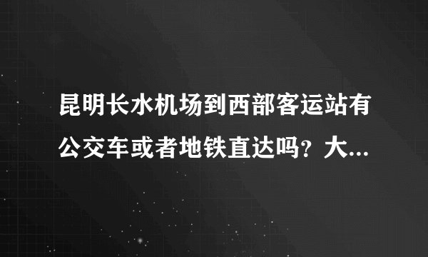 昆明长水机场到西部客运站有公交车或者地铁直达吗？大概时间和费用是多少？