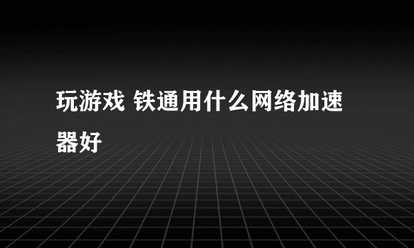 玩游戏 铁通用什么网络加速器好