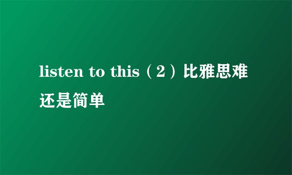 listen to this（2）比雅思难还是简单
