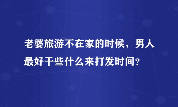 老婆旅游不在家的时候，男人最好干些什么来打发时间？