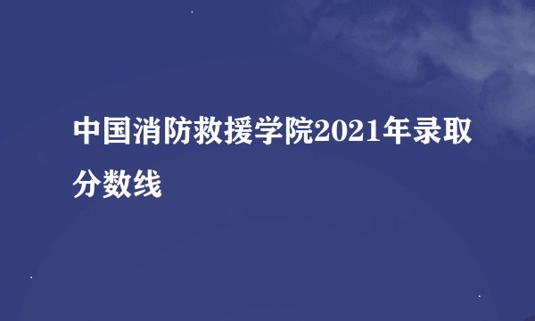 中国消防救援学院2021年录取分数线