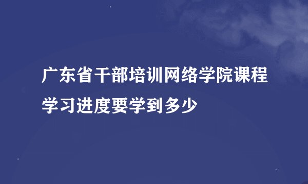 广东省干部培训网络学院课程学习进度要学到多少