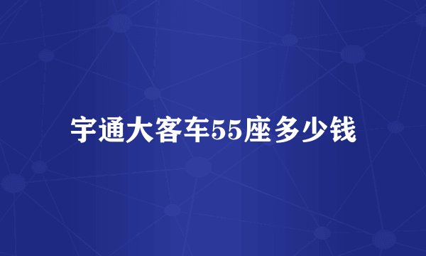 宇通大客车55座多少钱