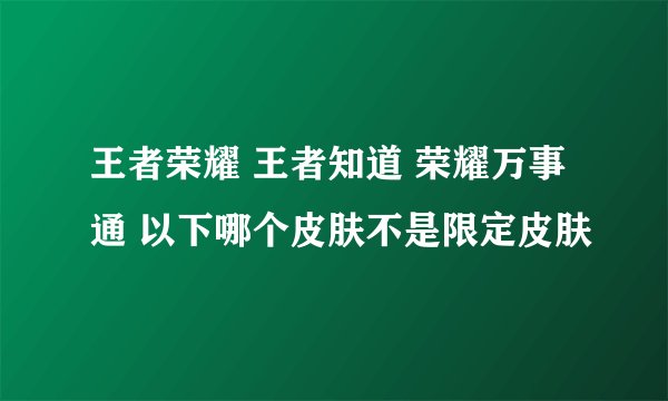 王者荣耀 王者知道 荣耀万事通 以下哪个皮肤不是限定皮肤