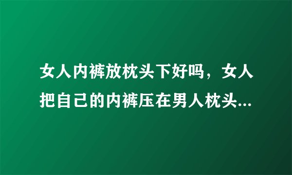 女人内裤放枕头下好吗，女人把自己的内裤压在男人枕头下有什么说法