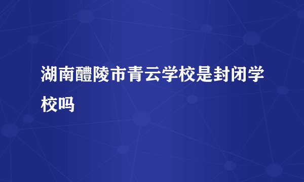 湖南醴陵市青云学校是封闭学校吗
