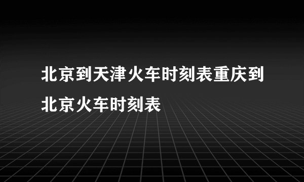 北京到天津火车时刻表重庆到北京火车时刻表