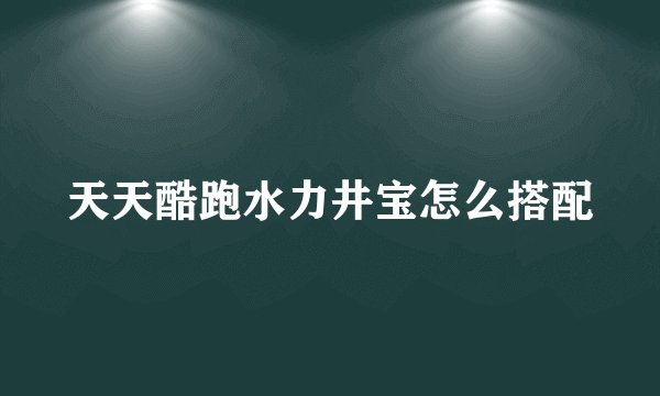 天天酷跑水力井宝怎么搭配