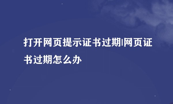 打开网页提示证书过期|网页证书过期怎么办