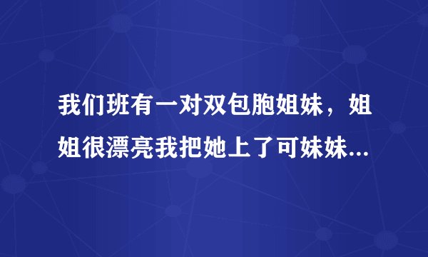 我们班有一对双包胞姐妹，姐姐很漂亮我把她上了可妹妹也喜欢我，我该怎么办？？