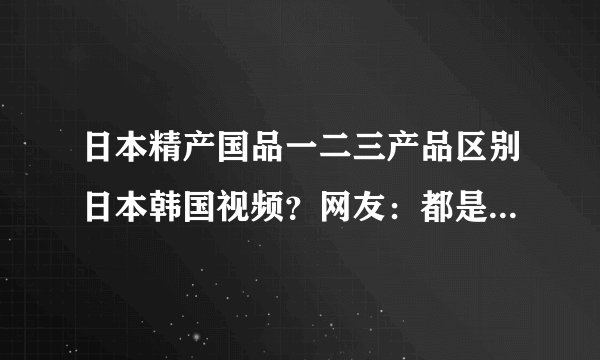 日本精产国品一二三产品区别日本韩国视频？网友：都是精选的！