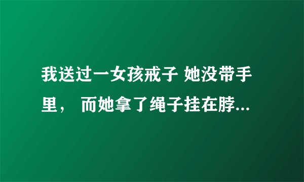 我送过一女孩戒子 她没带手里， 而她拿了绳子挂在脖子 这是什么意思？求解