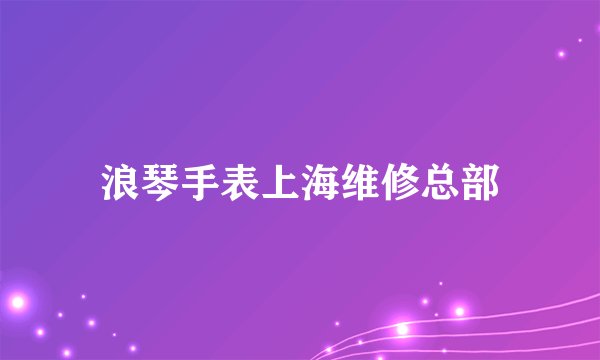 浪琴手表上海维修总部
