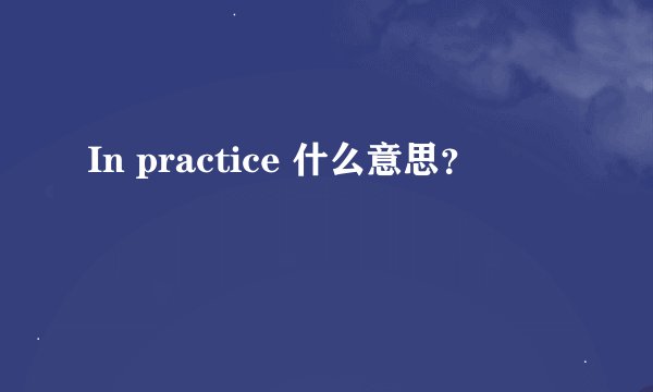 In practice 什么意思？