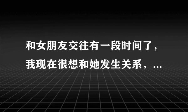 和女朋友交往有一段时间了，我现在很想和她发生关系，但是不懂怎样合适的向她提出呢？如果直接提出的话，