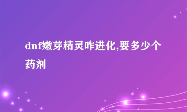 dnf嫩芽精灵咋进化,要多少个药剂