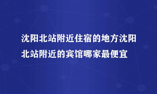 沈阳北站附近住宿的地方沈阳北站附近的宾馆哪家最便宜