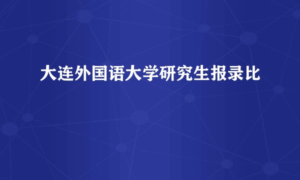 大连外国语大学研究生报录比