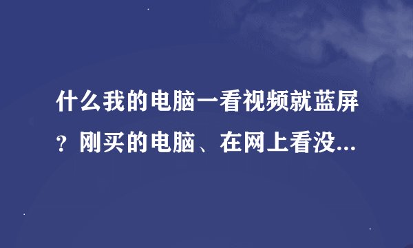 什么我的电脑一看视频就蓝屏？刚买的电脑、在网上看没事，就是看下好的就会出现蓝屏现象...