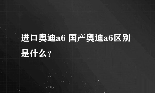 进口奥迪a6 国产奥迪a6区别是什么？