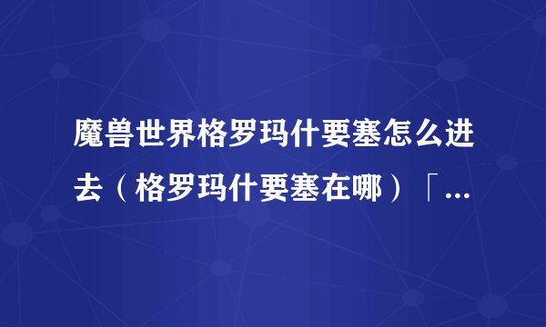 魔兽世界格罗玛什要塞怎么进去（格罗玛什要塞在哪）「待收藏」