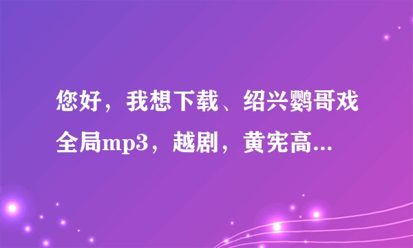 您好，我想下载、绍兴鹦哥戏全局mp3，越剧，黄宪高滑稽戏，那里有下载啊？急