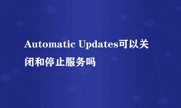 Automatic Updates可以关闭和停止服务吗