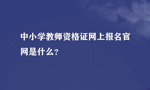 中小学教师资格证网上报名官网是什么?