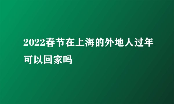 2022春节在上海的外地人过年可以回家吗