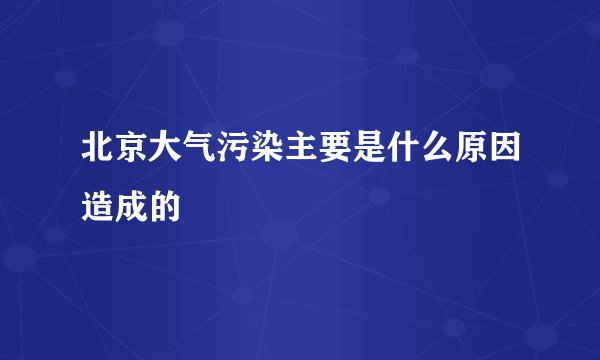 北京大气污染主要是什么原因造成的